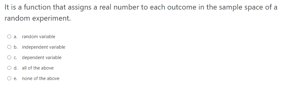 It is a function that assigns a real number to each outcome in the sample space of a
random experiment.
O a. random variable
O b. independent variable
O c. dependent variable
O d. all of the above
е.
none of the above
