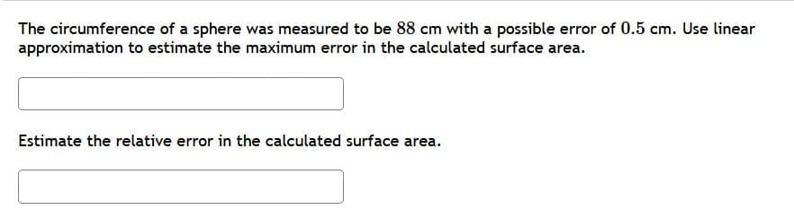 The circumference of a sphere was measured to be 88 cm with a possible error of 0.5 cm. Use linear
approximation to estimate the maximum error in the calculated surface area.
Estimate the relative error in the calculated surface area.
