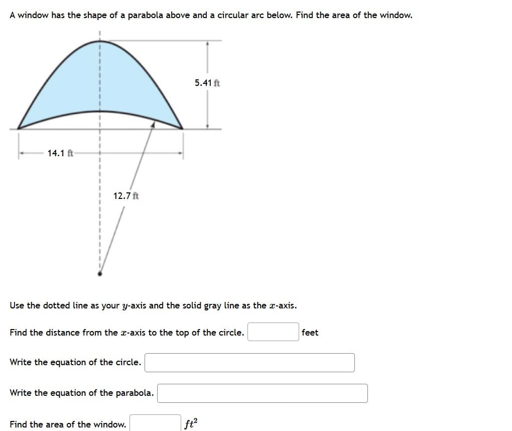 A window has the shape of a parabola above and a circular arc below. Find the area of the window.
5.41 ft
14.1 ft
12.7 ft
Use the dotted line as your y-axis and the solid gray line as the x-axis.
Find the distance from the x-axis to the top of the circle.
feet
Write the equation of the circle.
Write the equation of the parabola.
Find the area of the window.
ft?
