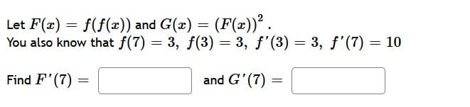 Let F(x) = f(f(x)) and G(x) = (F(x))².
You also know that f(7) = 3, f(3) = 3, f'(3) = 3, f'(7) = 10
Find F'(7)
and G'(7) =
