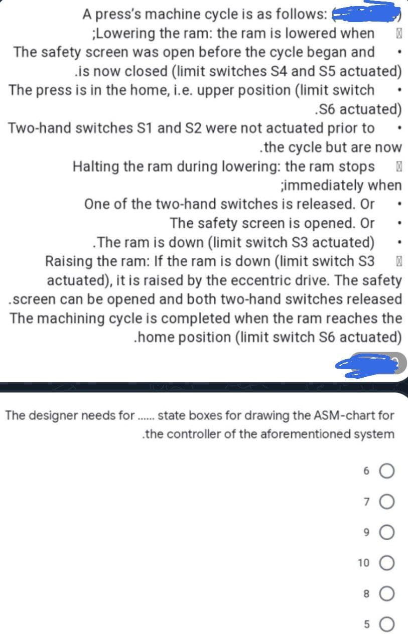 A press's machine cycle is as follows:
;Lowering the ram: the ram is lowered when 0
The safety screen was open before the cycle began and
is now closed (limit switches S4 and S5 actuated)
The press is in the home, i.e. upper position (limit switch
.S6 actuated)
Two-hand switches S1 and S2 were not actuated prior to
.the cycle but are now
Halting the ram during lowering: the ram stops
;immediately when
One of the two-hand switches is released. Or
The safety screen is opened. Or
.The ram is down (limit switch S3 actuated)
Raising the ram: If the ram is down (limit switch S3 风
actuated), it is raised by the eccentric drive. The safety
.screen can be opened and both two-hand switches released
The machining cycle is completed when the ram reaches the
.home position (limit switch S6 actuated)
The designer needs for
******
state boxes for drawing the ASM-chart for
the controller of the aforementioned system
6
7
9
10
8
5