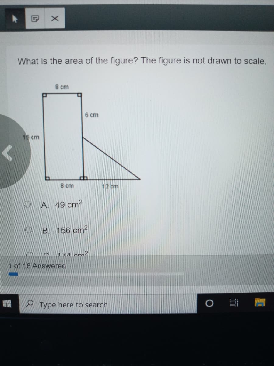 What is the area of the figure? The figure is not drawn to scale.
8 cm
6 cm
15 cm
8 cm
12 cm
D A. 49 cm²
156 cm?
1 of 18 Answered
O Type here to search
