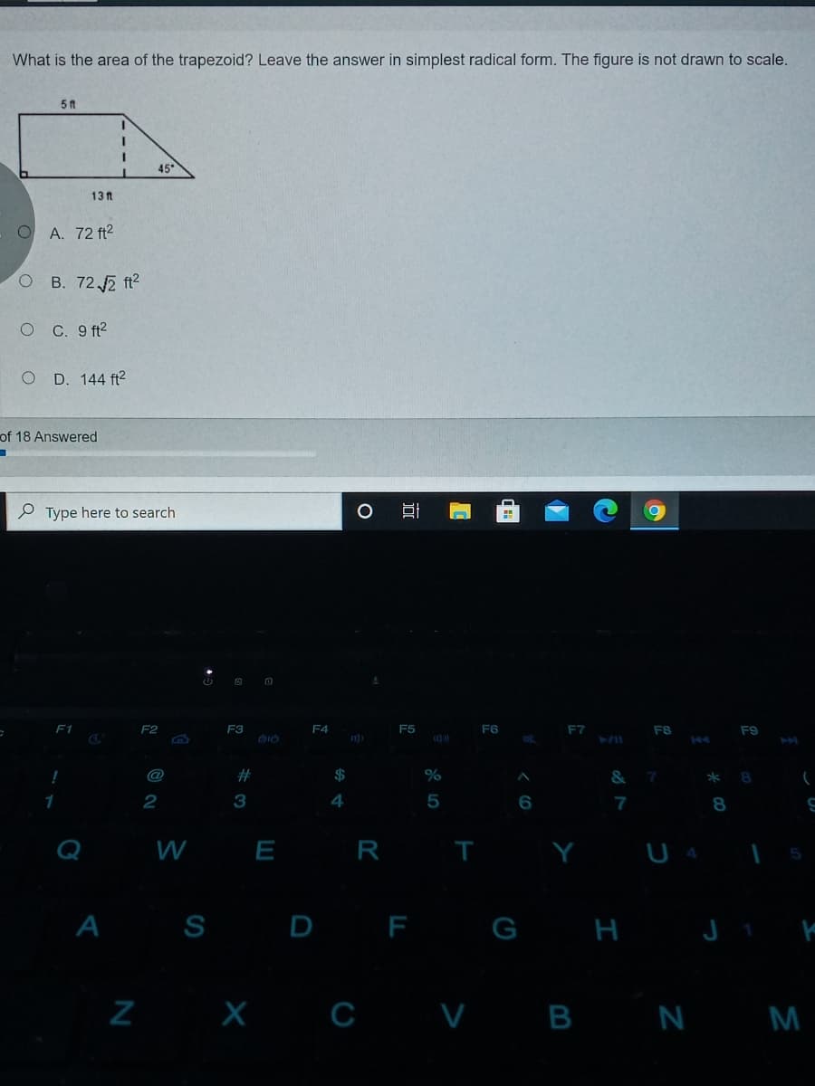 What is the area of the trapezoid? Leave the answer in simplest radical form. The figure is not drawn to scale.
5 t
45
13 t
A. 72 ft2
B. 72 2 ft2
O C. 9 ft?
O D. 144 ft²
of 18 Answered
P Type here to search
F2
F3
F4
F5
F6
F7
F8
F9
@
23
2$
&
3
4
5
W
E R
Y
U 4
A S D F G H J ' E
Z X c V B N M
