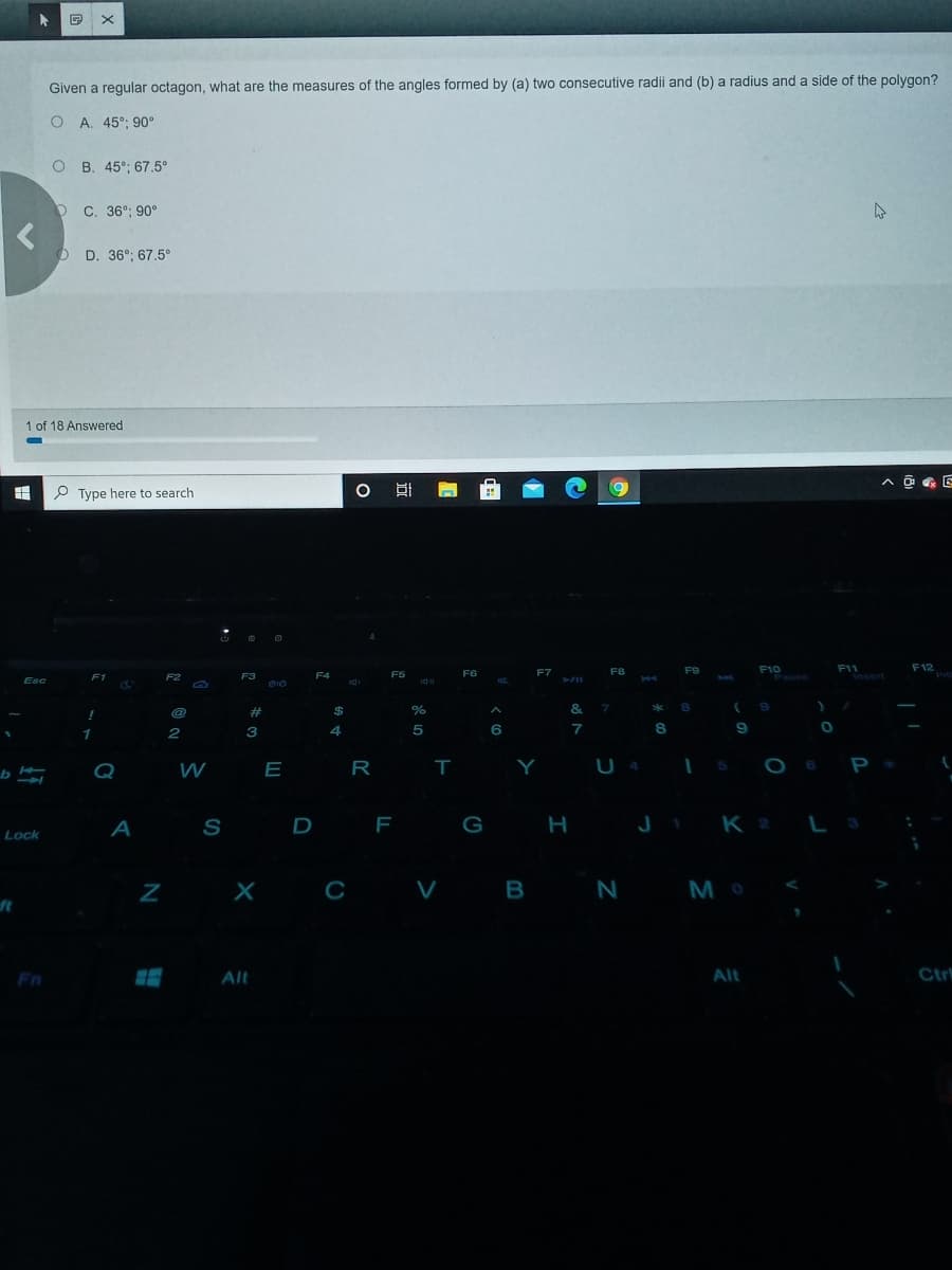 Given a regular octagon, what are the measures of the angles formed by (a) two consecutive radii and (b) a radius and a side of the polygon?
O A. 45°: 90°
O B. 45°; 67.5°
O C. 36°; 90°
O D. 36°; 67.5°
1 of 18 Answered
P Type here to search
O BI
F10
Pause
F12
F11
Insert
F5
FG
F7
F8
F9
F1
F2
F3
F4
Esc
@
#
$
%
&
*
4
6.
7
8.
Q
W
E R T
Y U4
A
S
D F
G
H
J i K 2 L3
Lock
X C V B N M o
ft
Fn
Alt
Alt
Ctr
