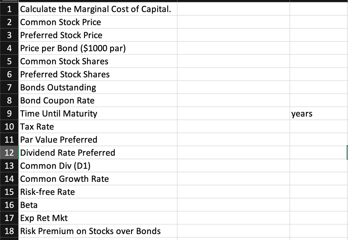1 Calculate the Marginal Cost of Capital.
2 Common Stock Price
3 Preferred Stock Price
4 Price per Bond ($1000 par)
5 Common Stock Shares
6 Preferred Stock Shares
7 Bonds Outstanding
8 Bond Coupon Rate
9 Time Until Maturity
years
10 Tax Rate
11 Par Value Preferred
12 Dividend Rate Preferred
13 Common Div (D1)
14 Common Growth Rate
15 Risk-free Rate
16 Beta
17 Exp Ret Mkt
18 Risk Premium on Stocks over Bonds
