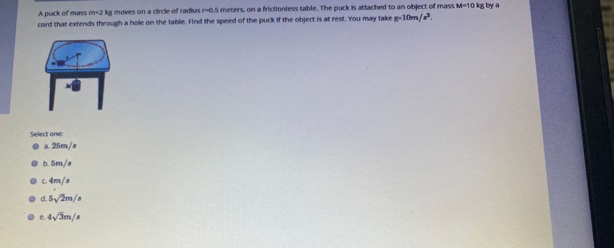 A puck of mass m-2 kg moves on a drcle of radlus r%3D0.5 meters, on a frictionless table. The puck Is attached to an object of mass M=10 kg by a
cord that extends through a hole on the table. Find the speed of the puck If the object is at rest. You may take g=10m/s.
M
Select one:
O a. 25m/s
O b. 5m/s
O . 4m/s
O d. 5/2m/s
O e.4/3m/s
