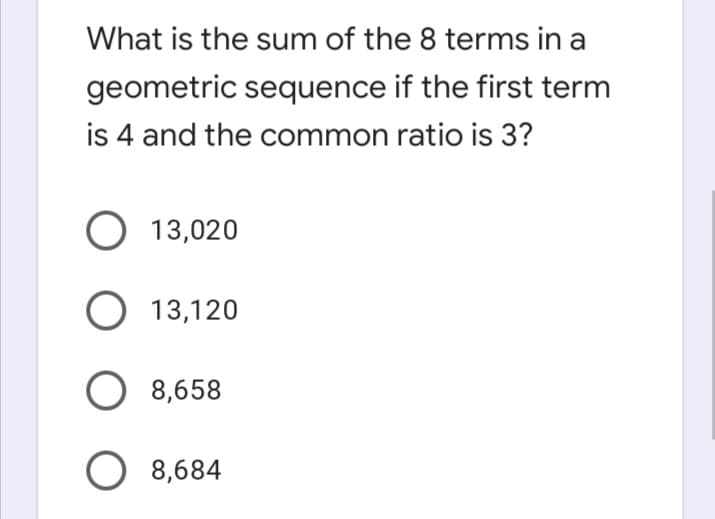 What is the sum of the 8 terms in a
geometric sequence if the first term
is 4 and the common ratio is 3?
O 13,020
O 13,120
8,658
O 8,684
