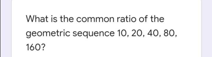 What is the common ratio of the
geometric sequence 10, 20, 40, 80,
160?
