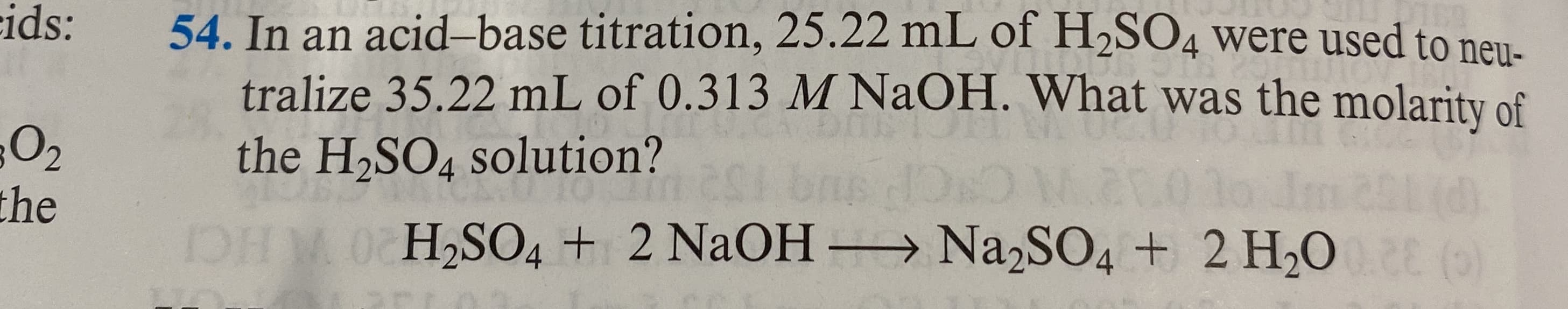 In an acid–base titration, 25.22 mL of H2SO4 were used to neu-
tralize 35.22 mL of 0.313 M NaOH. What was the molarity of
the H2SO4 solution?
HM 0 H2SO4 + 2 NAOH – Na,SO4 + 2 H,0 ()
