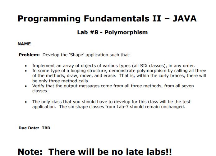 Programming Fundamentals II - JAVA
Lab #8-Polymorphism
NAME
Problem: Develop the 'Shape' application such that:
Implement an array of objects of various types (all SIX classes), in any order.
In some type of a looping structure, demonstrate polymorphism by calling all three
of the methods, draw, move, and erase. That is, within the curly braces, there will
Verify that the output messages come from all three methods, from all seven
classes
The only class that you should have to develop for this class will be the test
application. The six shape classes from Lab-7 should remain unchanged.
Due Date: TBD
Note: There will be no late labs!!
