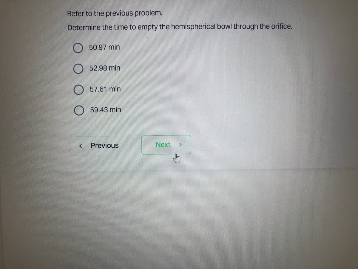 Refer to the previous problem.
Determine the time to empty the hemispherical bowl through the orifice.
50.97 min
52.98 min
57.61 min
59.43 min
Previous
Next >
<