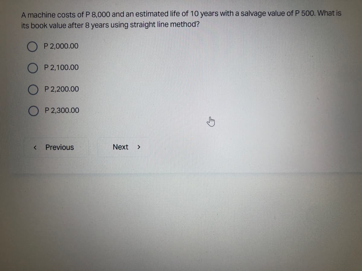 A machine costs of P 8,000 and an estimated life of 10 years with a salvage value of P 500. What is
its book value after 8 years using straight line method?
OP 2,000.00
P 2,100.00
P 2,200.00
P 2,300.00
Previous
Next >
<