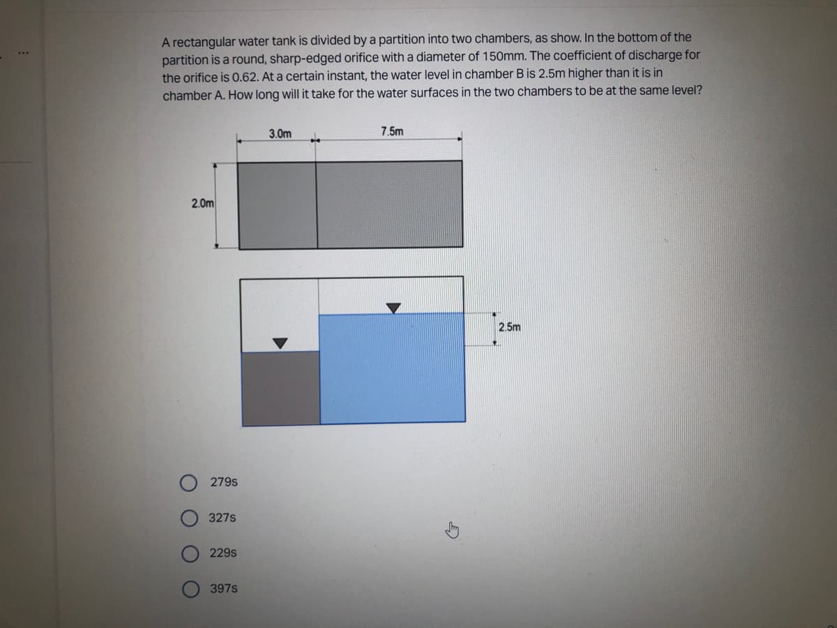 A rectangular water tank is divided by a partition into two chambers, as show. In the bottom of the
partition is a round, sharp-edged orifice with a diameter of 150mm. The coefficient of discharge for
the orifice is 0.62. At a certain instant, the water level in chamber B is 2.5m higher than it is in
chamber A. How long will it take for the water surfaces in the two chambers to be at the same level?
3.0m
7.5m
2.0m
2.5m
O
O
OO
279S
327S
229s
397s