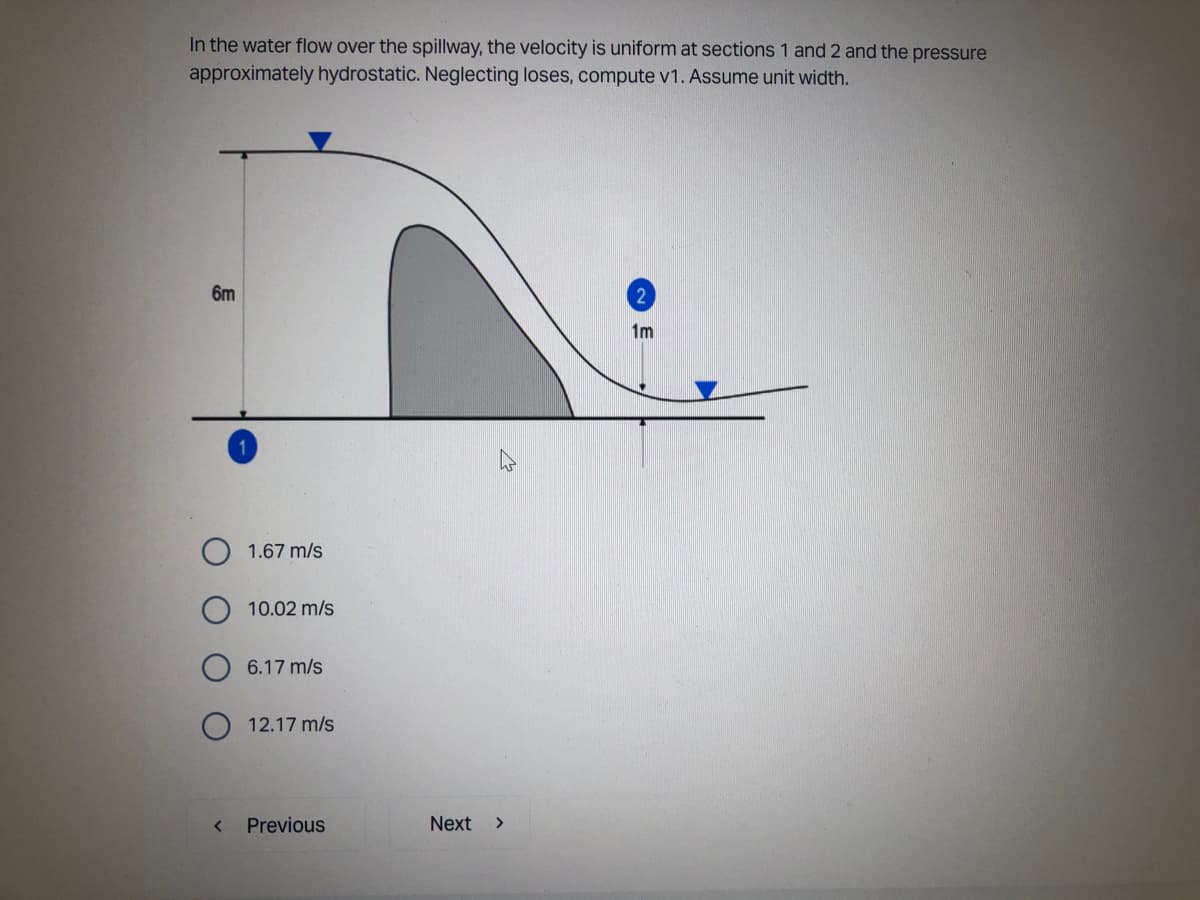 In the water flow over the spillway, the velocity is uniform at sections 1 and 2 and the pressure
approximately hydrostatic. Neglecting loses, compute v1. Assume unit width.
6m
2
1m
<
1.67 m/s
10.02 m/s
6.17 m/s
12.17 m/s
Previous
Next
>