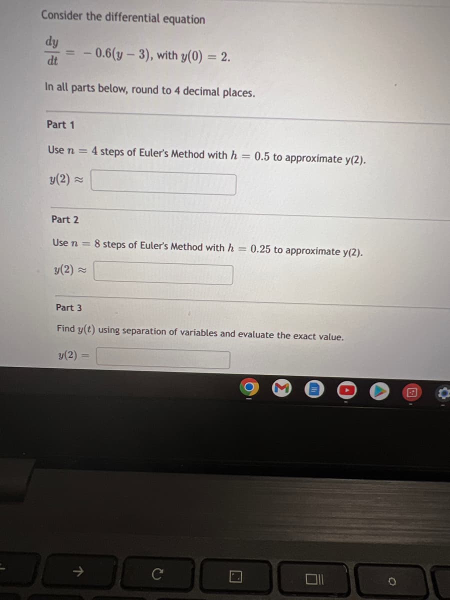 Consider the differential equation
dy
-0.6(y - 3), with y(0) = 2.
dt
In all parts below, round to 4 decimal places.
Part 1
Use n = 4 steps of Euler's Method with h = 0.5 to approximate y(2).
y (2) ≈
Part 2
Use n = 8 steps of Euler's Method with h = 0.25 to approximate y(2).
y (2)~
Part 3
Find y(t) using separation of variables and evaluate the exact value.
y (2)=
C
N
•
→