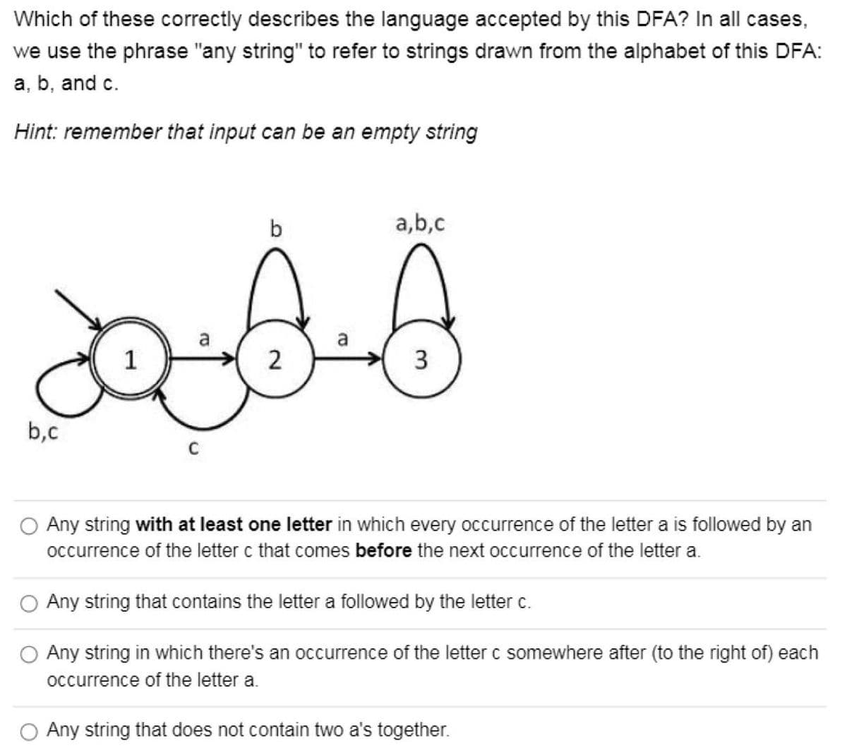 Which of these correctly describes the language accepted by this DFA? In all cases,
we use the phrase "any string" to refer to strings drawn from the alphabet of this DFA:
a, b, and c.
Hint: remember that input can be an empty string
b
a,b,c
a
a
1
3
b,c
O Any string with at least one letter in which every occurrence of the letter a is followed by an
occurrence of the letter c that comes before the next occurrence of the letter a.
O Any string that contains the letter a followed by the letter c.
O Any string in which there's an occurrence of the letter c somewhere after (to the right of) each
occurrence of the letter a.
Any string that does not contain two a's together.
