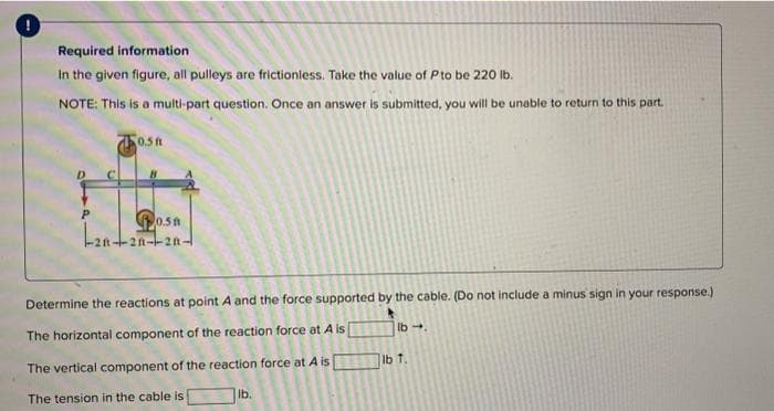 Required information
In the given figure, all pulleys are frictionless. Take the value of P to be 220 lb.
NOTE: This is a multi-part question. Once an answer is submitted, you will be unable to return to this part.
P
0.5 ft
P0.58
--20-20-20-
Determine the reactions at point A and the force supported by the cable. (Do not include a minus sign in your response.)
The horizontal component of the reaction force at A is
lb →.
The vertical component of the reaction force at A is
The tension in the cable is
lb.
lb 1.