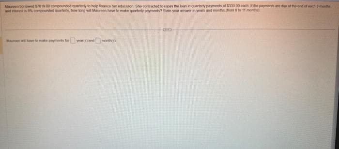 Maumon bonowed $7819 00 compounded quarterly to help finance her education. She contracted to repay the loan in quarterly payments of $330 00 each if the payments are due at the end of each 3 months
and intests 0% compounded quarterly, how long will Maureen have to make quarterly payments? State your answer in years and months (trom 0 to 11 months)
Maureen will have to make payments for yearts) and month(s)