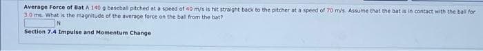 Average Force of Bat A 140 g baseball pitched at a speed of 40 m/s is hit straight back to the pitcher at a speed of 70 m/s. Assume that the bat is in contact with the ball for
3.0 ms. What is the magnitude of the average force on the ball from the bat?
N
Section 7.4 Impulse and Momentum Change