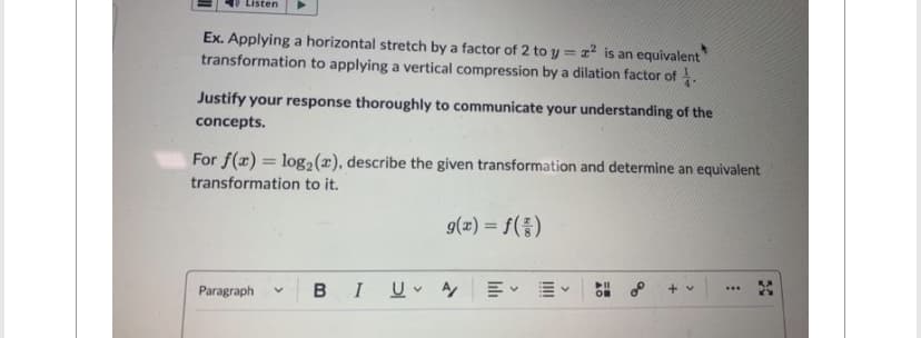 Listen
Ex. Applying a horizontal stretch by a factor of 2 to y = x² is an equivalent
transformation to applying a vertical compression by a dilation factor of
Justify your response thoroughly to communicate your understanding of the
concepts.
For f(x) = log₂ (x), describe the given transformation and determine an equivalent
transformation to it.
g(x) = f()
Paragraph V
B I U A
v
OB
a
+
>
***
30