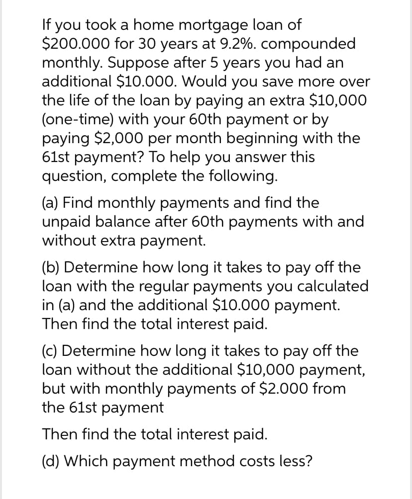 If you took a home mortgage loan of
$200.000 for 30 years at 9.2%. compounded
monthly. Suppose after 5 years you had an
additional $10.000. Would you save more over
the life of the loan by paying an extra $10,000
(one-time) with your 60th payment or by
paying $2,000 per month beginning with the
61st payment? To help you answer this
question, complete the following.
(a) Find monthly payments and find the
unpaid balance after 60th payments with and
without extra payment.
(b) Determine how long it takes to pay off the
loan with the regular payments you calculated
in (a) and the additional $10.000 payment.
Then find the total interest paid.
(c) Determine how long it takes to pay off the
loan without the additional $10,000 payment,
but with monthly payments of $2.000 from
the 61st payment
Then find the total interest paid.
(d) Which payment method costs less?