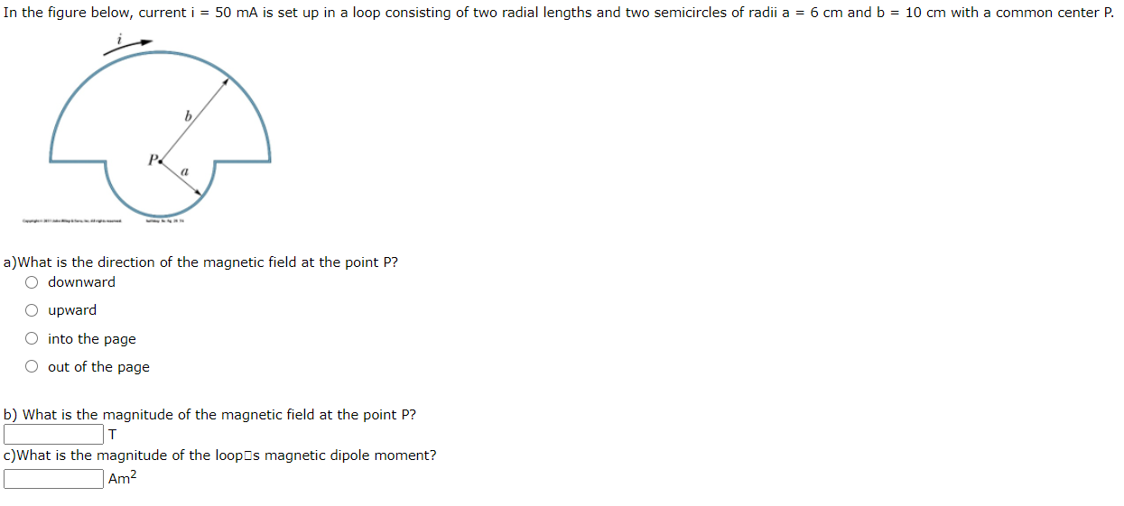 In the figure below, current i = 50 mA is set up in a loop consisting of two radial lengths and two semicircles of radii a = 6 cm and b = 10 cm with a common center P.
b.
a
a)What is the direction of the magnetic field at the point P?
O downward
upward
into the page
O out of the page
b) What is the magnitude of the magnetic field at the point P?
c)What is the magnitude of the loopEs magnetic dipole moment?
Am2
