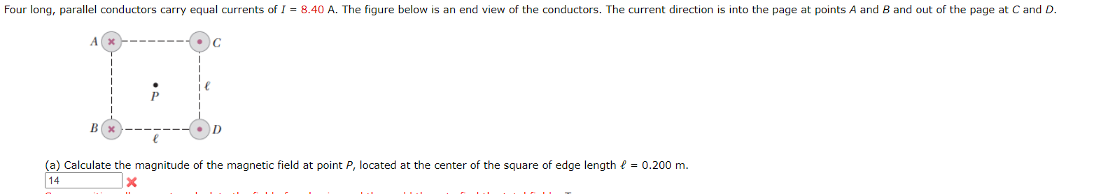 Four long, parallel conductors carry equal currents of I = 8.40 A. The figure below is an end view of the conductors. The current direction is into the page at points A and B and out of the page at C and D.
В
(a) Calculate the magnitude of the magnetic field at point P, located at the center of the square of edge length { = 0.200 m.
14
