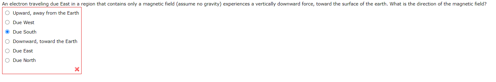 An electron traveling due East in a region that contains only a magnetic field (assume no gravity) experiences a vertically downward force, toward the surface of the earth. What is the direction of the magnetic field?
O Upward, away from the Earth
O Due West
O Due South
O Downward, toward the Earth
O Due East
O Due North
