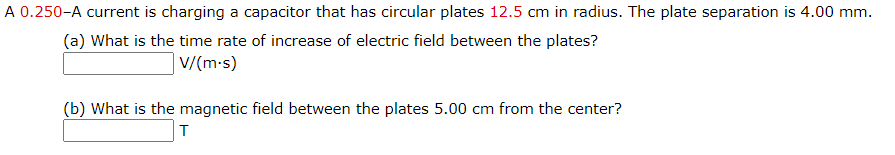 A 0.250-A current is charging a capacitor that has circular plates 12.5 cm in radius. The plate separation is 4.00 mm.
(a) What is the time rate of increase of electric field between the plates?
V/(m-s)
(b) What is the magnetic field between the plates 5.00 cm from the center?
