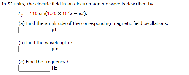 ### Understanding the Electric Field in an Electromagnetic Wave

In SI units, the electric field in an electromagnetic wave is described by the following equation:

\[ E_y = 110 \sin(1.20 \times 10^7 x - \omega t). \]

To solve various related problems pertaining to this electromagnetic wave, we need to work through the following questions:

#### (a) Find the amplitude of the corresponding magnetic field oscillations.

\[ \text{Amplitude of Magnetic Field Oscillations:} \ \_\_\_\_\_\_ \ \mu T \]

#### (b) Find the wavelength \( \lambda \).

\[ \text{Wavelength:} \ \_\_\_\_\_\_ \ \mu m \]

#### (c) Find the frequency \( f \).

\[ \text{Frequency:} \ \_\_\_\_\_\_ \ Hz \]