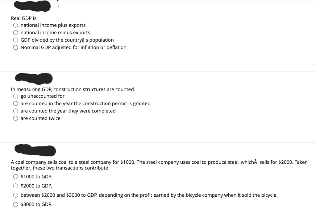 Real GDP is
O national income plus exports
O national income minus exports
O GDP divided by the countryâ s population
O Nominal GDP adjusted for inflation or deflation
In measuring GDP, construction structures are counted
O go unaccounted for
O are counted in the year the construction permit is granted
O are counted the year they were completed
Oare counted twice
A coal company sells coal to a steel company for $1000. The steel company uses coal to produce steel, whichÂ sells for $2000. Taken
together, these two transactions contribute
$1000 to GDP.
O $2000 to GDP.
O between $2000 and $3000 to GDP, depending on the profit earned by the bicycle company when it sold the bicycle.
O $3000 to GDP.