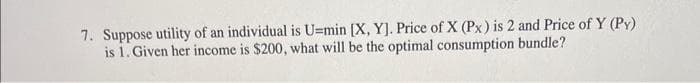 7. Suppose utility of an individual is U=min [X, Y]. Price of X (Px) is 2 and Price of Y (PY)
is 1. Given her income is $200, what will be the optimal consumption bundle?