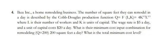 4. Ikea Inc., a home remodeling business. The number of square feet they can remodel in
a day is described by the Cobb-Douglas production function Q= F (L,K)= 4K"L*
where I. is their number of workers and K is units of capital. The wage rate is $5 a day,
and a unit of capital costs $20 a day. What is their minimum cost input combination for
remodeling (Q=200) 200 square feet a day? What is the total minimum cost level?
