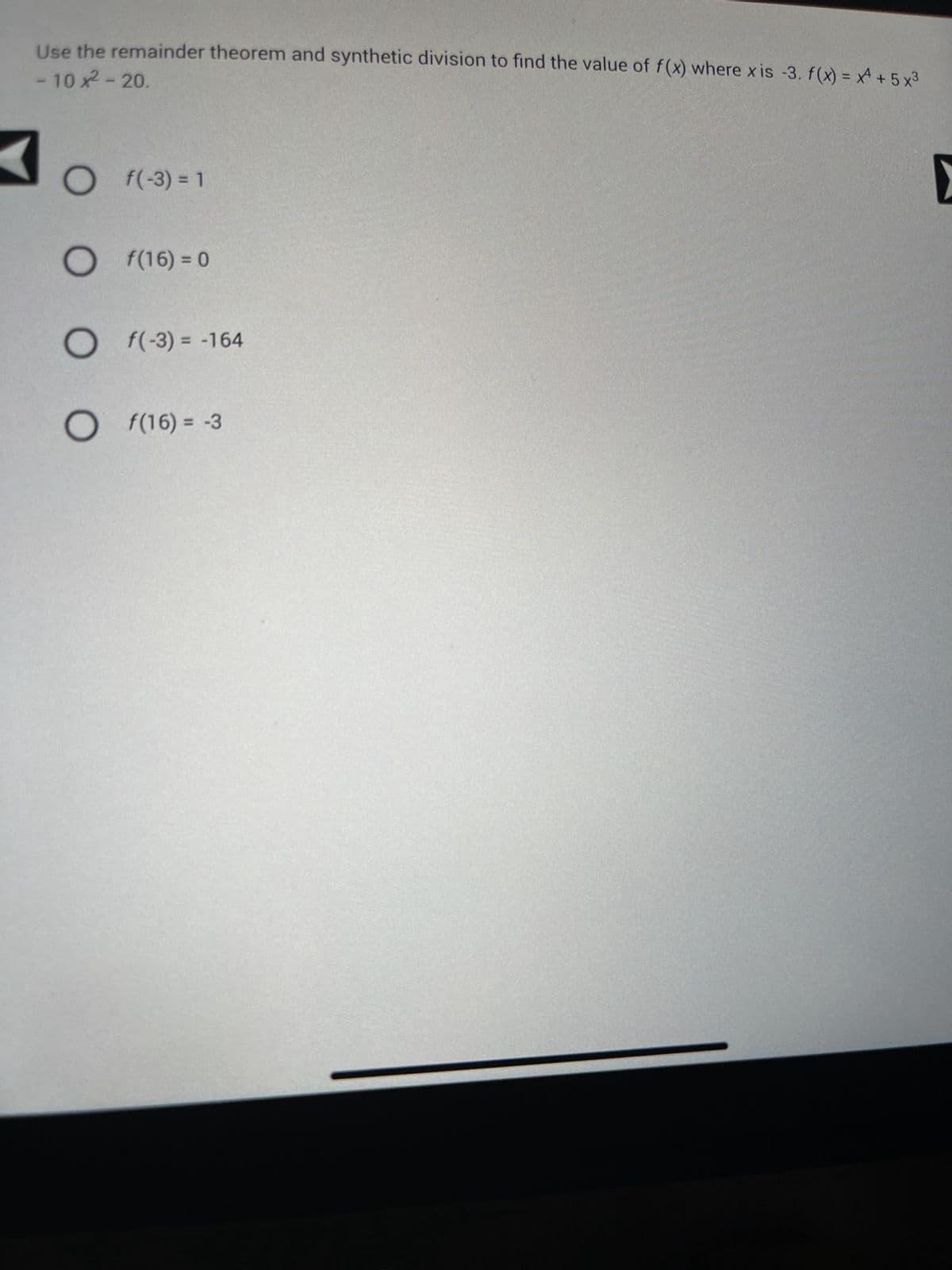 - 10 x² - 20.
Use the remainder theorem and synthetic division to find the value of f(x) where xis -3. f(x) = x + 5x³
f(-3) = 1
O f(16) = 0
Of(-3) = -164
Of(16) = -3