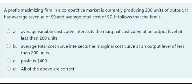 A profit-maximizing firm in a competitive market is currently producing 200 units of output. It
has average revenue of $9 and average total cost of $7. It follows that the firm's
O a. average variable cost curve intersects the marginal cost curve at an output level of
less than 200 units.
O b. average total cost curve intersects the marginal cost curve at an output level of less
than 200 units.
O c. profit is $400.
O d.
All of the above are correct.