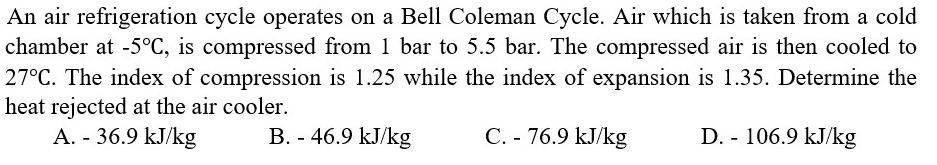 An air refrigeration cycle operates on a Bell Coleman Cycle. Air which is taken from a cold
chamber at -5°C, is compressed from 1 bar to 5.5 bar. The compressed air is then cooled to
27°C. The index of compression is 1.25 while the index of expansion is 1.35. Determine the
heat rejected at the air cooler.
A. - 36.9 kJ/kg
B. - 46.9 kJ/kg
D. - 106.9 kJ/kg
C. - 76.9 kJ/kg