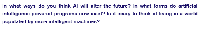 In what ways do you think Al will alter the future? In what forms do artificial
intelligence-powered programs now exist? Is it scary to think of living in a world
populated by more intelligent machines?