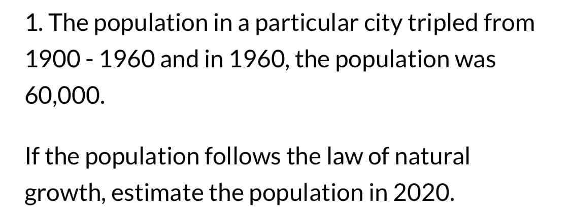 1. The population in a particular city tripled from
1900-1960 and in 1960, the population was
60,000.
If the population follows the law of natural
growth, estimate the population in 2020.