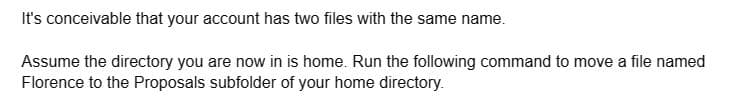 It's conceivable that your account has two files with the same name.
Assume the directory you are now in is home. Run the following command to move a file named
Florence to the Proposals subfolder of your home directory.