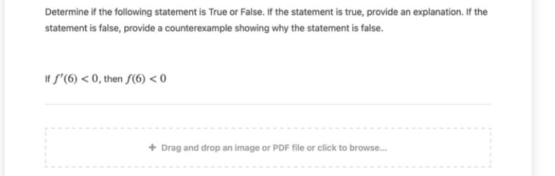 Determine if the following statement is True or False. If the statement is true, provide an explanation. If the
statement is false, provide a counterexample showing why the statement is false.
If f'(6) < 0, then f(6) < 0
+ Drag and drop an image or PDF file or click to browse.
