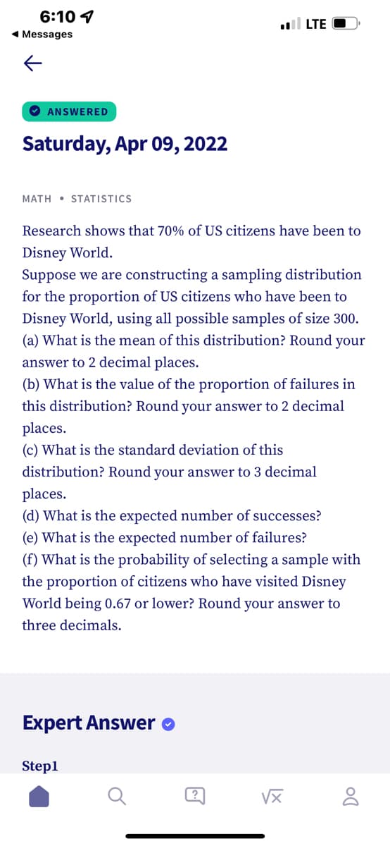 6:10 1
1 Messages
LTE
O ANSWERED
Saturday, Apr 09, 2022
MATH • STATISTICS
Research shows that 70% of US citizens have been to
Disney World.
Suppose we are constructing a sampling distribution
for the proportion of US citizens who have been to
Disney World, using all possible samples of size 300.
(a) What is the mean of this distribution? Round your
answer to 2 decimal places.
(b) What is the value of the proportion of failures in
this distribution? Round your answer to 2 decimal
places.
(c) What is the standard deviation of this
distribution? Round your answer to 3 decimal
places.
(d) What is the expected number of successes?
(e) What is the expected number of failures?
(f) What is the probability of selecting a sample with
the proportion of citizens who have visited Disney
World being 0.67 or lower? Round your answer to
three decimals.
Expert Answer o
Step1
