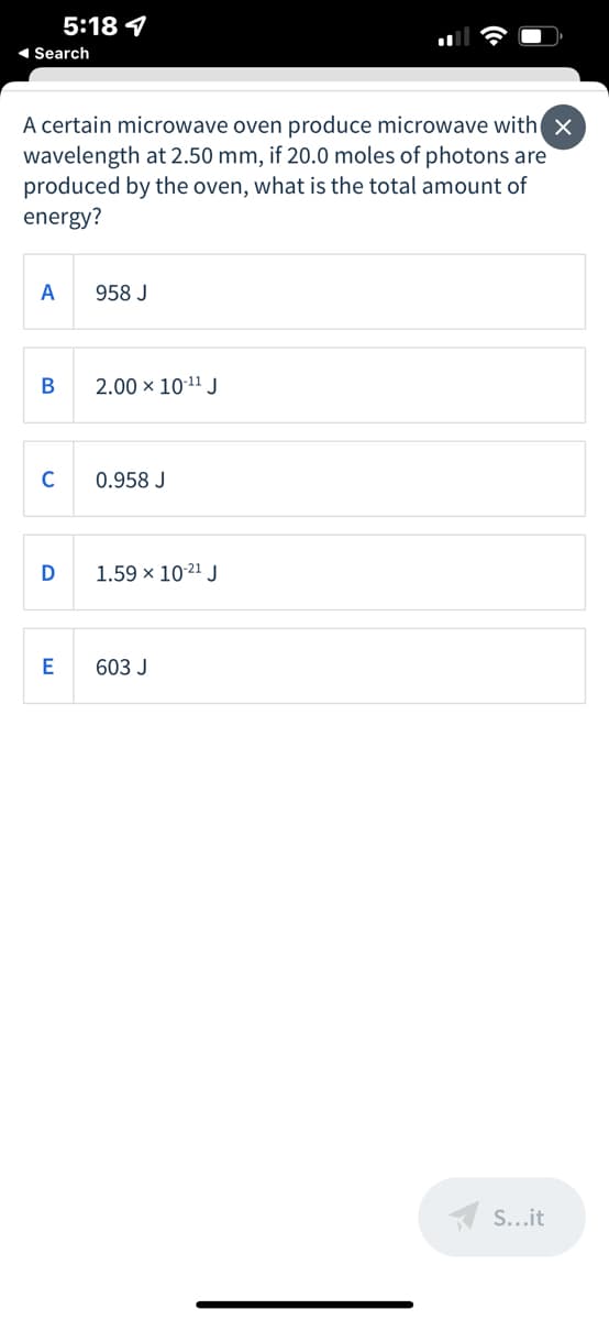 5:18 4
1 Search
A certain microwave oven produce microwave with x
wavelength at 2.50 mm, if 20.0 moles of photons are
produced by the oven, what is the total amount of
energy?
A
958 J
В
2.00 × 1011 J
C
0.958 J
D
1.59 x 10-21 J
E
603 J
A S...it

