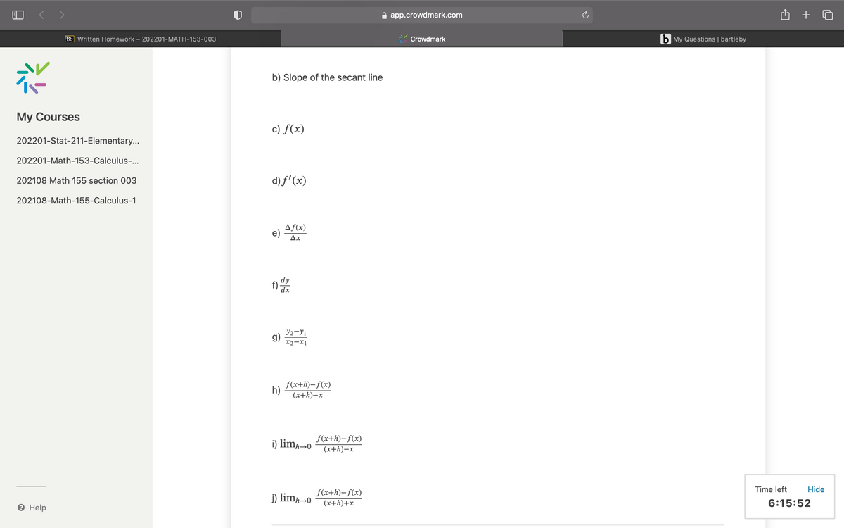 < >
app.crowdmark.com
Bb Written Homework – 202201-MATH-153-003
Crowdmark
b My Questions | bartleby
b) Slope of the secant line
My Courses
c) f(x)
202201-Stat-211-Elementary...
202201-Math-153-Calculus-...
202108 Math 155 section 003
d) f' (x)
202108-Math-155-Calculus-1
Af(x)
e)
Ax
dy
f)
dx
y2-Y1
g)
X2-X1
f(x+h)-f(x)
h)
(x+h)–x
i) lim,→0
f(x+h)-f(x)
(x+h)–x
f(x+h)-f(x)
Time left
Hide
j) lim¬0
(x+h)+x
6:15:52
Help
