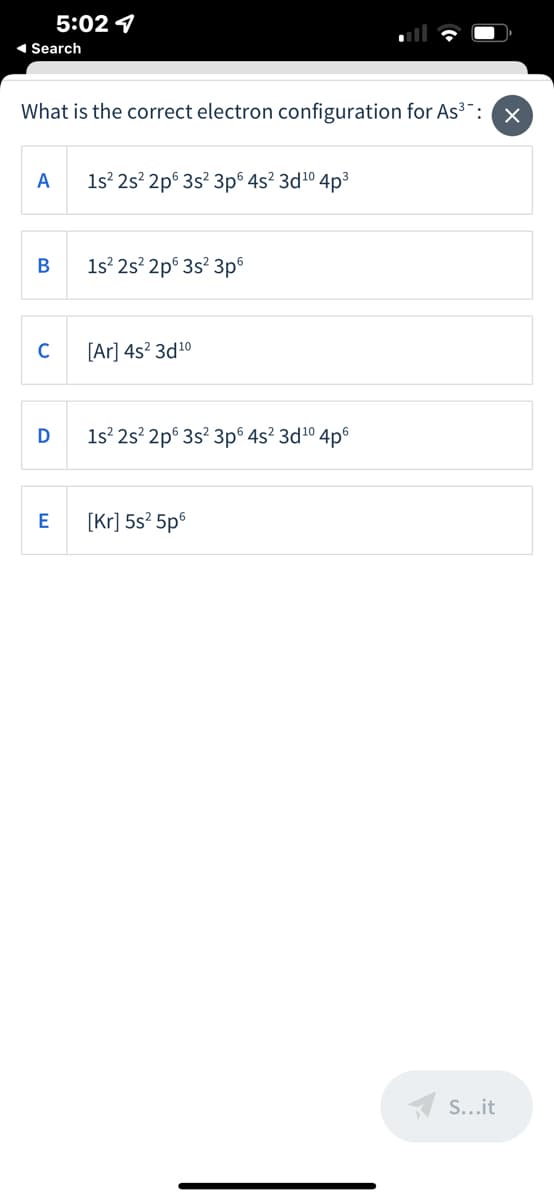 5:02 1
1 Search
What is the correct electron configuration for As³¯: x
A
1s 2s' 2p° 3s? 3p® 4s? 3d10 4p3
В
1s? 2s? 2p® 3s? 3p
C
[Ar] 4s? 3d10
1s 2s? 2p° 3s? 3p® 4s? 3d10 4p6
[Kr] 5s? 5p6
A S...it
