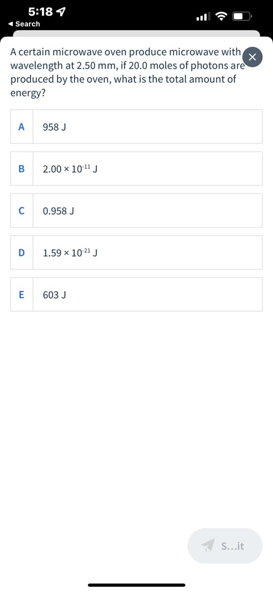 5:18 4
1 Search
A certain microwave oven produce microwave with
wavelength at 2.50 mm, if 20.0 moles of photons are
produced by the oven, what is the total amount of
energy?
A
958 J
В
2.00 × 10-11 J
C
0.958 J
D
1.59 x 1021 J
603 J
A S...it
