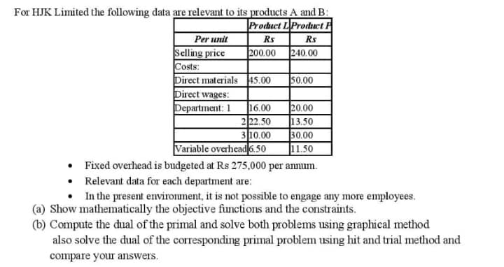 For HJK Limited the following data are relevant to its products A and B:
Product LProduct P
Rs
|200.00 240.00
Per unit
Rs
Selling price
Costs:
Direct materials 45.00
Direct wages:
Department: 1
50.00
16.00
222.50
310.00
Variable overhead 6.50
20.00
13.50
30.00
11.50
• Fixed overhead is budgeted at Rs 275,000 per annum.
• Relevant data for each department are:
In the present environment, it is not possible to engage any more employees.
(a) Show mathematically the objective functions and the constraints.
(b) Compute the dual of the primal and solve both problems using graphical method
also solve the dual of the corresponding primal problem using hit and trial method and
compare your answers.
