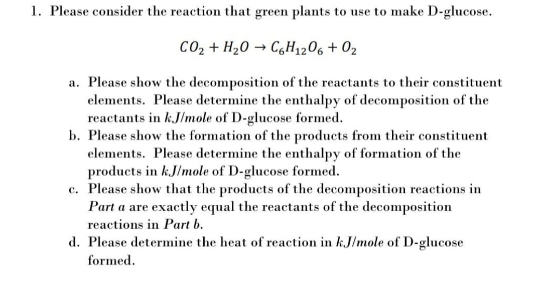 1. Please consider the reaction that green plants to use to make D-glucose.
CO2 + H20 → C,H1206 + 02
a. Please show the decomposition of the reactants to their constituent
elements. Please determine the enthalpy of decomposition of the
reactants in k.J/mole of D-glucose formed.
b. Please show the formation of the products from their constituent
elements. Please determine the enthalpy of formation of the
products in k.J/mole of D-glucose formed.
c. Please show that the products of the decomposition reactions in
Part a are exactly equal the reactants of the decomposition
reactions in Part b.
d. Please determine the heat of reaction in kJ/mole of D-glucose
formed.
