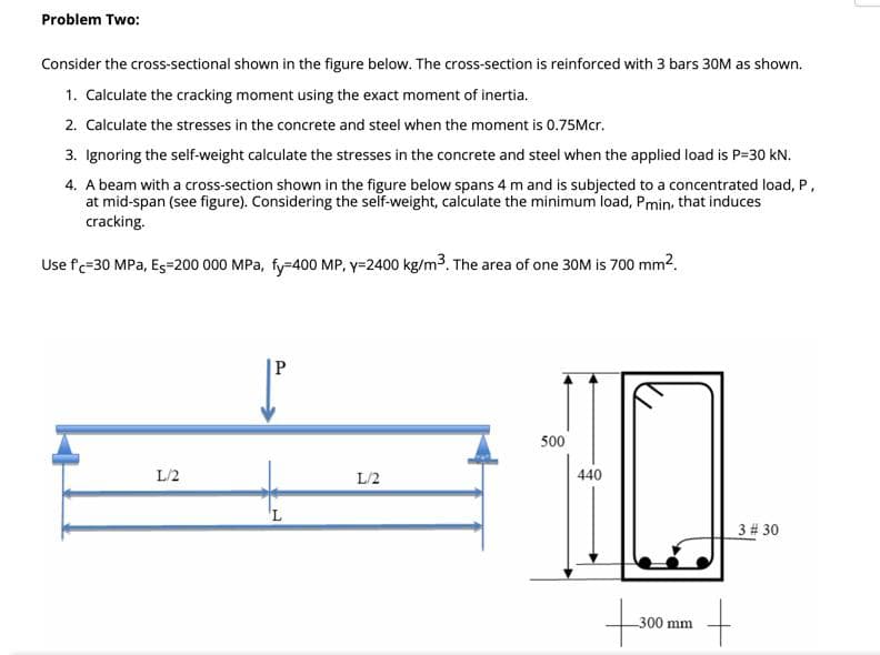 Problem Two:
Consider the cross-sectional shown in the figure below. The cross-section is reinforced with 3 bars 30M as shown.
1. Calculate the cracking moment using the exact moment of inertia.
2. Calculate the stresses in the concrete and steel when the moment is 0.75Mcr.
3. Ignoring the self-weight calculate the stresses in the concrete and steel when the applied load is P=30 kN.
4. A beam with a cross-section shown in the figure below spans 4 m and is subjected to a concentrated load, P,
at mid-span (see figure). Considering the self-weight, calculate the minimum load, Pmin, that induces
cracking.
Use fc=30 MPa, Es=200 000 MPa, fy-400 MP, y=2400 kg/m3. The area of one 30M is 700 mm?.
500
L/2
L/2
440
3 # 30
300 mm
