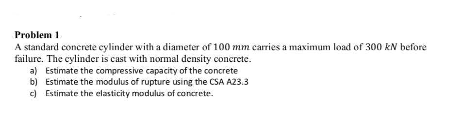 Problem 1
A standard concrete cylinder with a diameter of 100 mm carries a maximum load of 300 kN before
failure. The cylinder is cast with normal density concrete.
a) Estimate the compressive capacity of the concrete
b) Estimate the modulus of rupture using the CSA A23.3
c) Estimate the elasticity modulus of concrete.
