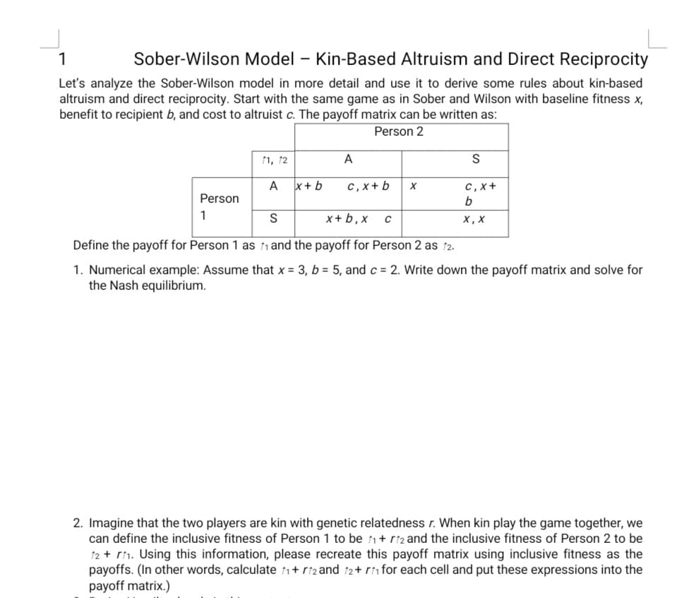 1
Sober-Wilson Model – Kin-Based Altruism and Direct Reciprocity
Let's analyze the Sober-Wilson model in more detail and use it to derive some rules about kin-based
altruism and direct reciprocity. Start with the same game as in Sober and Wilson with baseline fitness x,
benefit to recipient b, and cost to altruist c. The payoff matrix can be written as:
Person 2
11, 12
A
S
A x+ b
C, x+ b
с, х+
Person
b
1
х+b,x с
х, х
Define the payoff for Person 1 as 1 and the payoff for Person 2 as ↑2.
1. Numerical example: Assume that x = 3, b = 5, and c = 2. Write down the payoff matrix and solve for
the Nash equilibrium.
2. Imagine that the two players are kin with genetic relatedness r. When kin play the game together, we
can define the inclusive fitness of Person 1 to be 1+ ri2 and the inclusive fitness of Person 2 to be
12 + r1. Using this information, please recreate this payoff matrix using inclusive fitness as the
payoffs. (In other words, calculate 1+ riz and î2+ ri for each cell and put these expressions into the
payoff matrix.)
